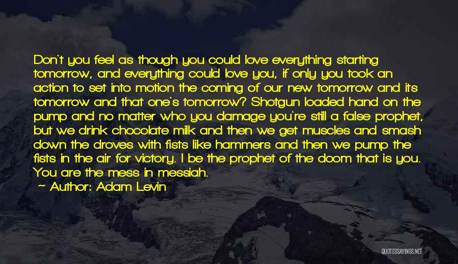 Adam Levin Quotes: Don't You Feel As Though You Could Love Everything Starting Tomorrow, And Everything Could Love You, If Only You Took