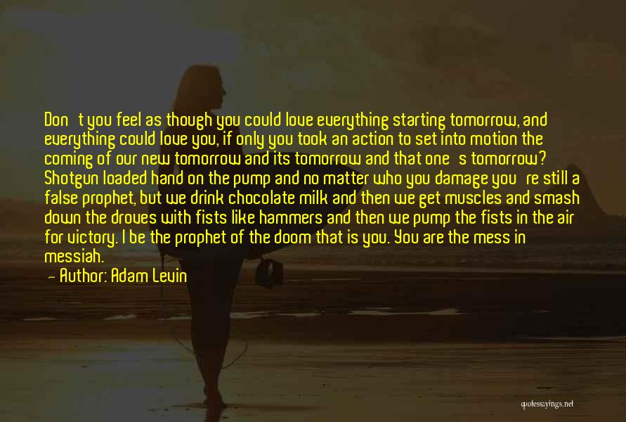 Adam Levin Quotes: Don't You Feel As Though You Could Love Everything Starting Tomorrow, And Everything Could Love You, If Only You Took