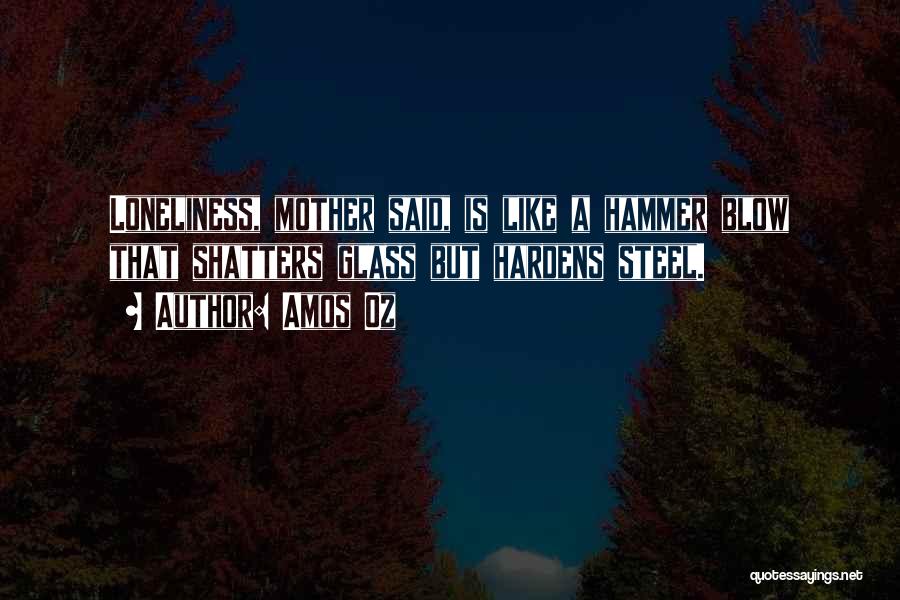 Amos Oz Quotes: Loneliness, Mother Said, Is Like A Hammer Blow That Shatters Glass But Hardens Steel.