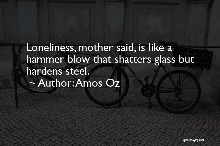 Amos Oz Quotes: Loneliness, Mother Said, Is Like A Hammer Blow That Shatters Glass But Hardens Steel.
