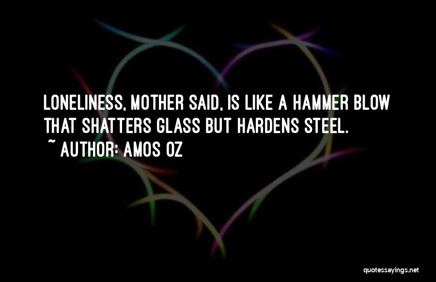 Amos Oz Quotes: Loneliness, Mother Said, Is Like A Hammer Blow That Shatters Glass But Hardens Steel.