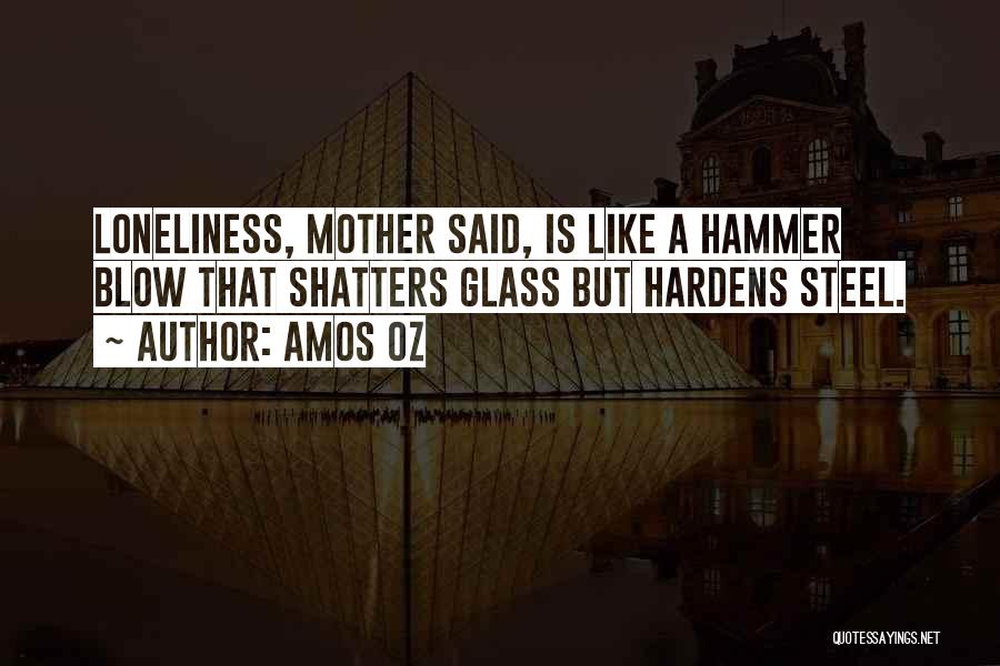 Amos Oz Quotes: Loneliness, Mother Said, Is Like A Hammer Blow That Shatters Glass But Hardens Steel.