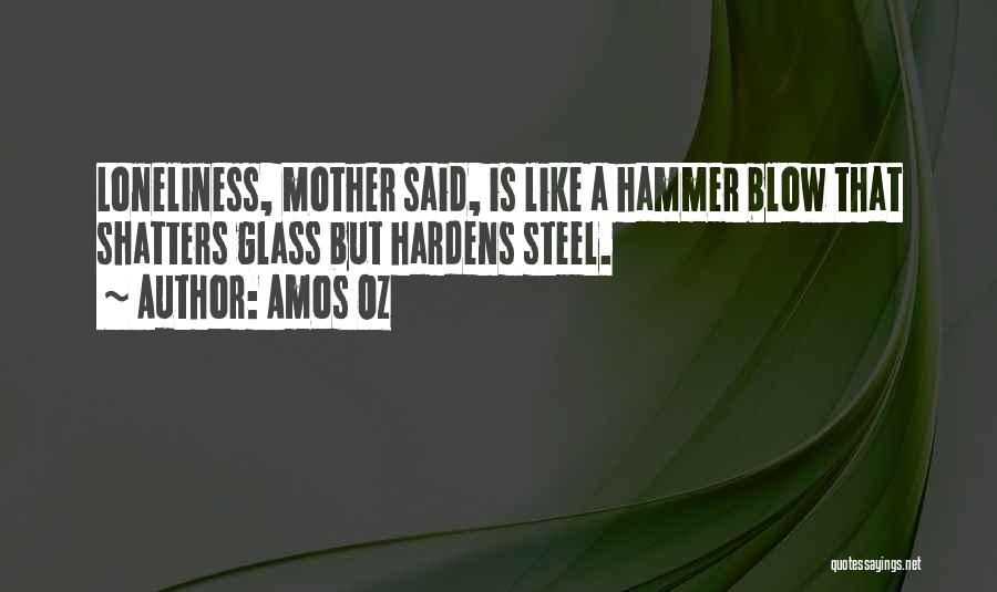 Amos Oz Quotes: Loneliness, Mother Said, Is Like A Hammer Blow That Shatters Glass But Hardens Steel.