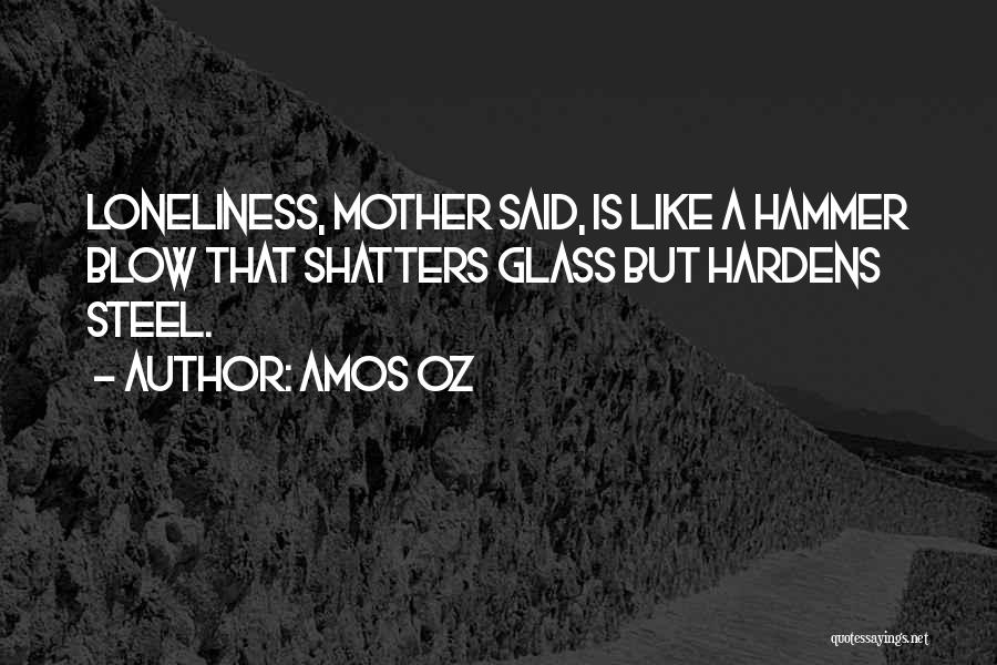 Amos Oz Quotes: Loneliness, Mother Said, Is Like A Hammer Blow That Shatters Glass But Hardens Steel.