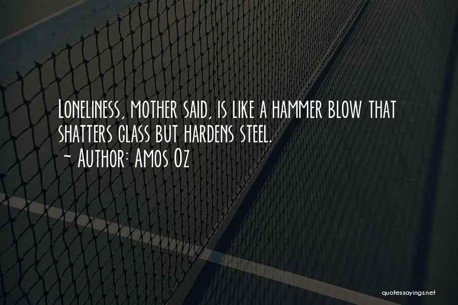 Amos Oz Quotes: Loneliness, Mother Said, Is Like A Hammer Blow That Shatters Glass But Hardens Steel.