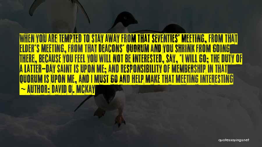 David O. McKay Quotes: When You Are Tempted To Stay Away From That Seventies' Meeting, From That Elder's Meeting, From That Deacons' Quorum And