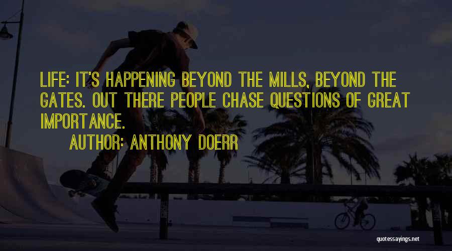 Anthony Doerr Quotes: Life: It's Happening Beyond The Mills, Beyond The Gates. Out There People Chase Questions Of Great Importance.