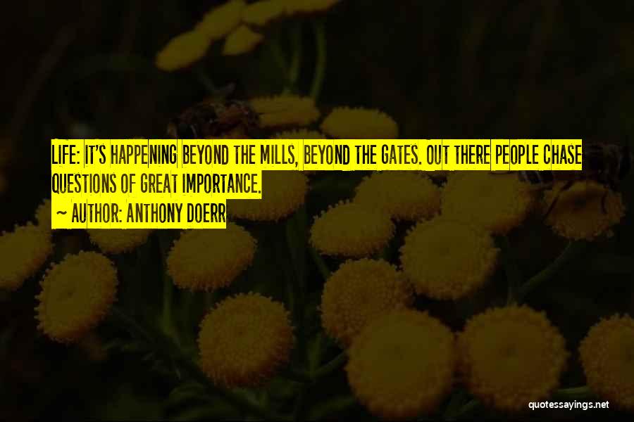 Anthony Doerr Quotes: Life: It's Happening Beyond The Mills, Beyond The Gates. Out There People Chase Questions Of Great Importance.
