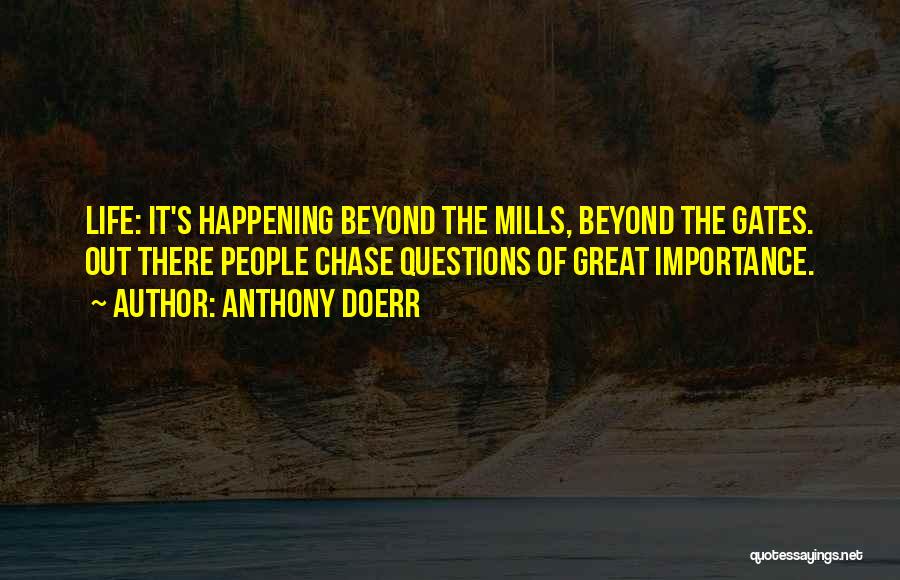 Anthony Doerr Quotes: Life: It's Happening Beyond The Mills, Beyond The Gates. Out There People Chase Questions Of Great Importance.