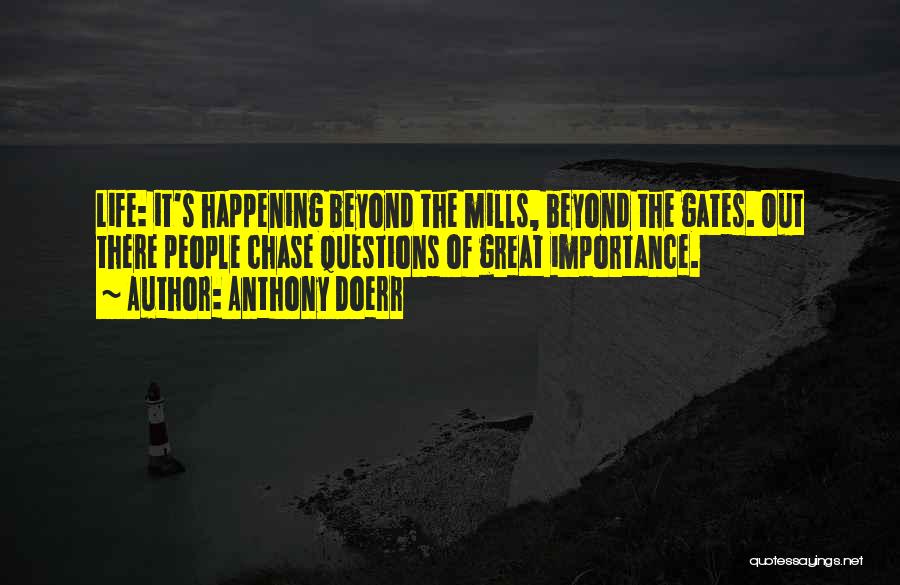 Anthony Doerr Quotes: Life: It's Happening Beyond The Mills, Beyond The Gates. Out There People Chase Questions Of Great Importance.