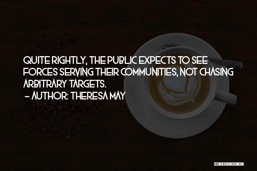 Theresa May Quotes: Quite Rightly, The Public Expects To See Forces Serving Their Communities, Not Chasing Arbitrary Targets.