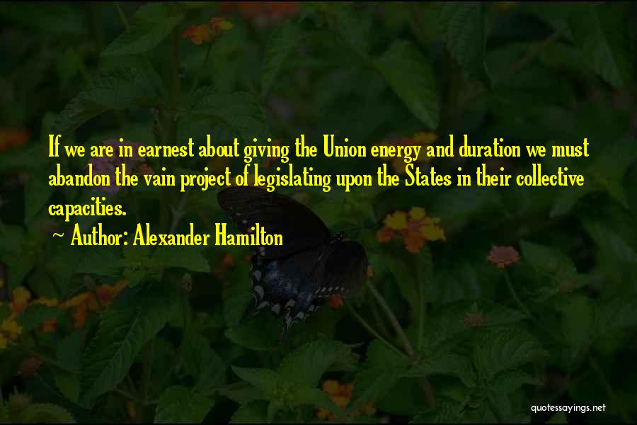 Alexander Hamilton Quotes: If We Are In Earnest About Giving The Union Energy And Duration We Must Abandon The Vain Project Of Legislating