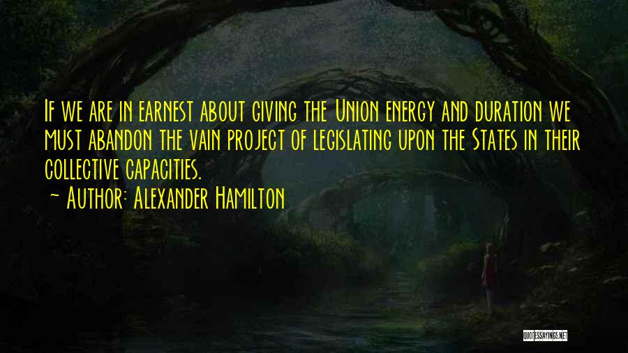 Alexander Hamilton Quotes: If We Are In Earnest About Giving The Union Energy And Duration We Must Abandon The Vain Project Of Legislating