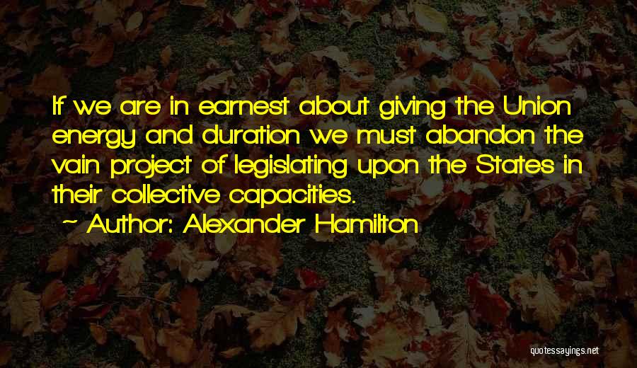 Alexander Hamilton Quotes: If We Are In Earnest About Giving The Union Energy And Duration We Must Abandon The Vain Project Of Legislating