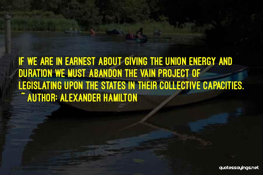 Alexander Hamilton Quotes: If We Are In Earnest About Giving The Union Energy And Duration We Must Abandon The Vain Project Of Legislating