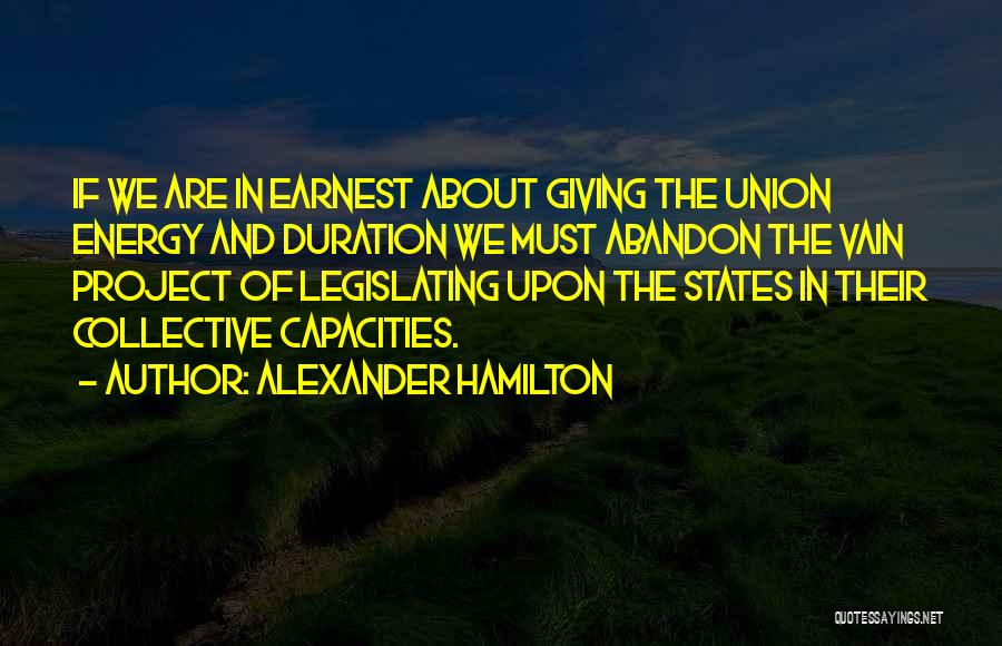 Alexander Hamilton Quotes: If We Are In Earnest About Giving The Union Energy And Duration We Must Abandon The Vain Project Of Legislating