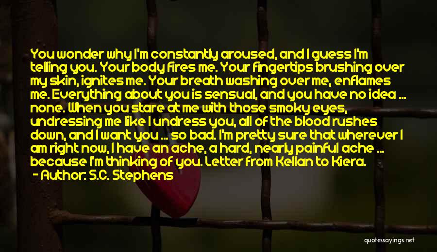 S.C. Stephens Quotes: You Wonder Why I'm Constantly Aroused, And I Guess I'm Telling You. Your Body Fires Me. Your Fingertips Brushing Over