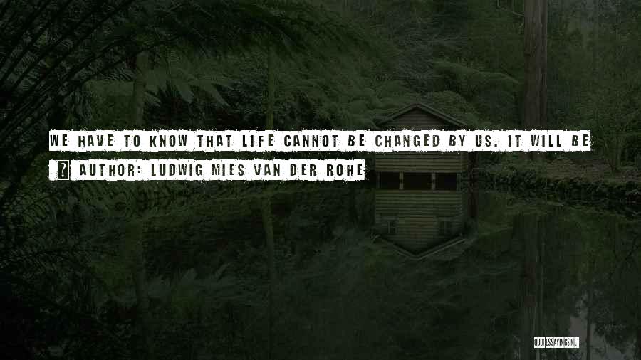 Ludwig Mies Van Der Rohe Quotes: We Have To Know That Life Cannot Be Changed By Us. It Will Be Changed. But Not By Us. We