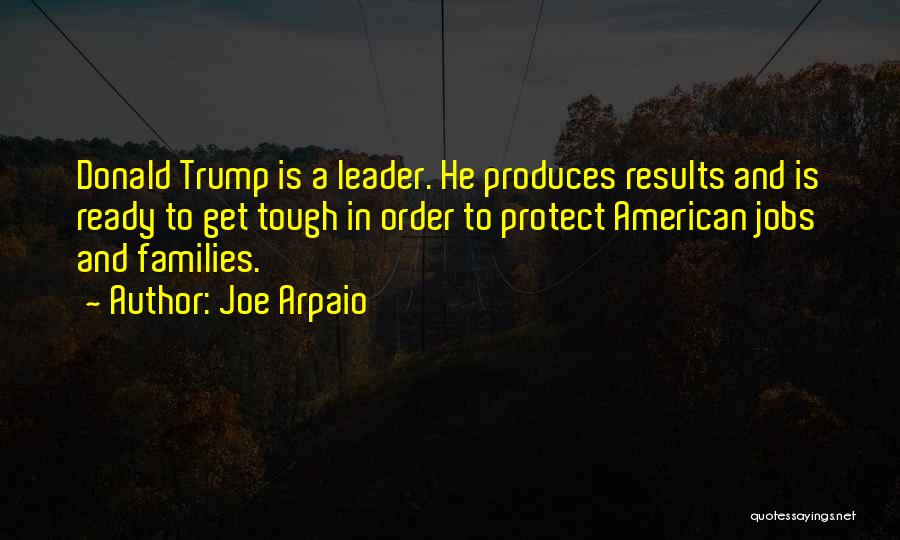 Joe Arpaio Quotes: Donald Trump Is A Leader. He Produces Results And Is Ready To Get Tough In Order To Protect American Jobs