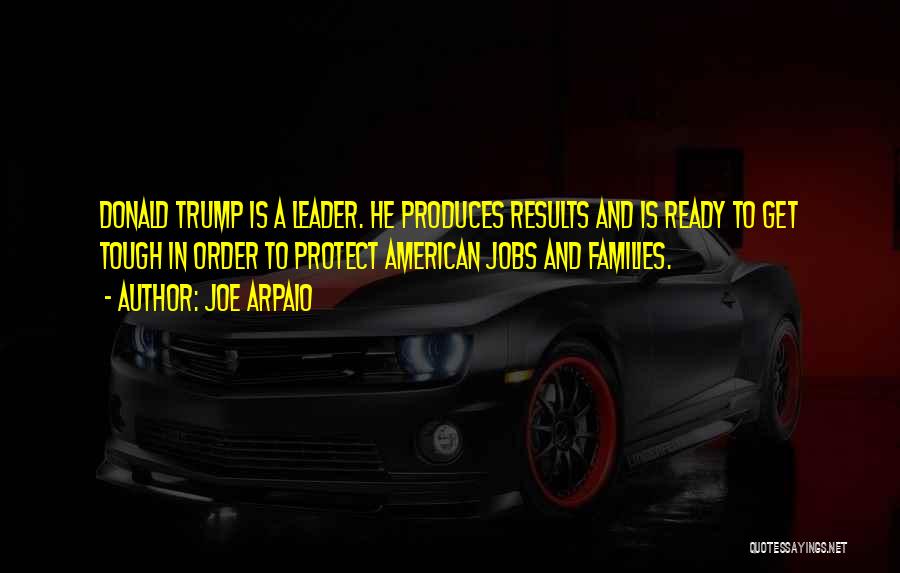 Joe Arpaio Quotes: Donald Trump Is A Leader. He Produces Results And Is Ready To Get Tough In Order To Protect American Jobs
