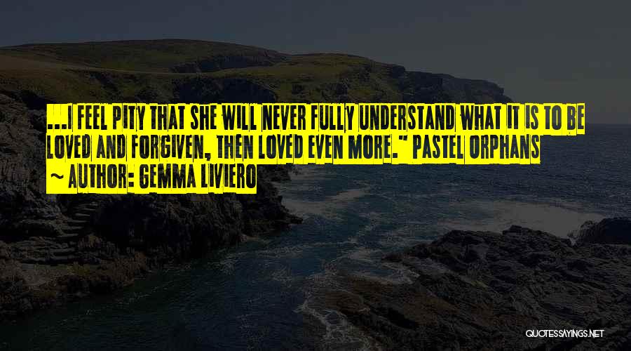 Gemma Liviero Quotes: ...i Feel Pity That She Will Never Fully Understand What It Is To Be Loved And Forgiven, Then Loved Even