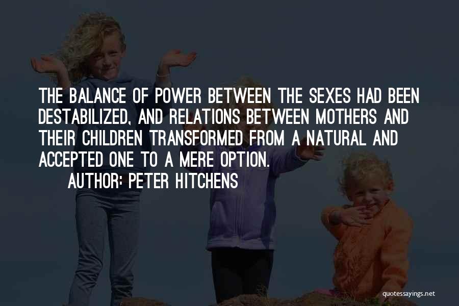 Peter Hitchens Quotes: The Balance Of Power Between The Sexes Had Been Destabilized, And Relations Between Mothers And Their Children Transformed From A