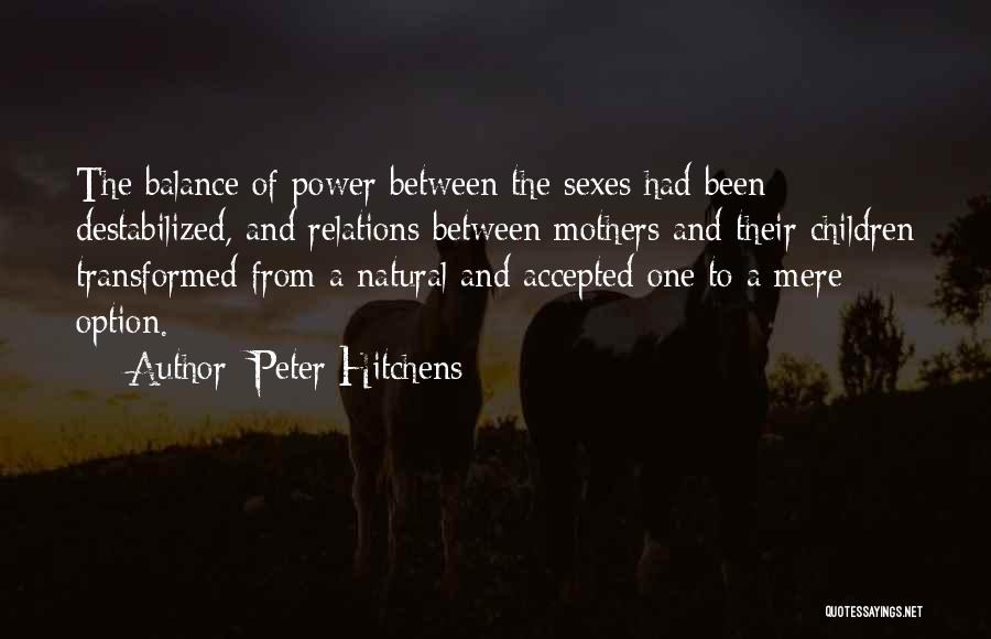 Peter Hitchens Quotes: The Balance Of Power Between The Sexes Had Been Destabilized, And Relations Between Mothers And Their Children Transformed From A