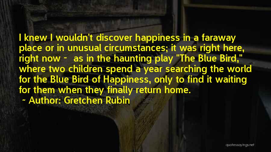 Gretchen Rubin Quotes: I Knew I Wouldn't Discover Happiness In A Faraway Place Or In Unusual Circumstances; It Was Right Here, Right Now