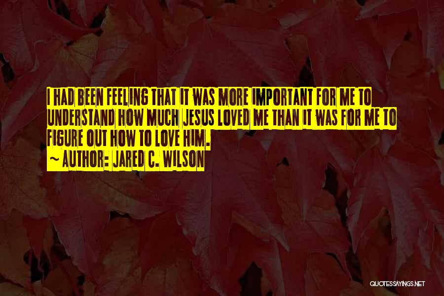 Jared C. Wilson Quotes: I Had Been Feeling That It Was More Important For Me To Understand How Much Jesus Loved Me Than It