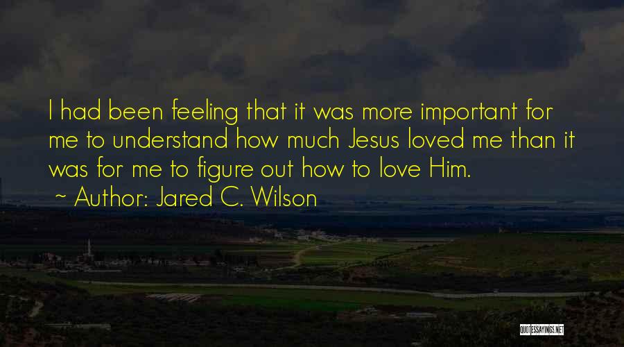 Jared C. Wilson Quotes: I Had Been Feeling That It Was More Important For Me To Understand How Much Jesus Loved Me Than It