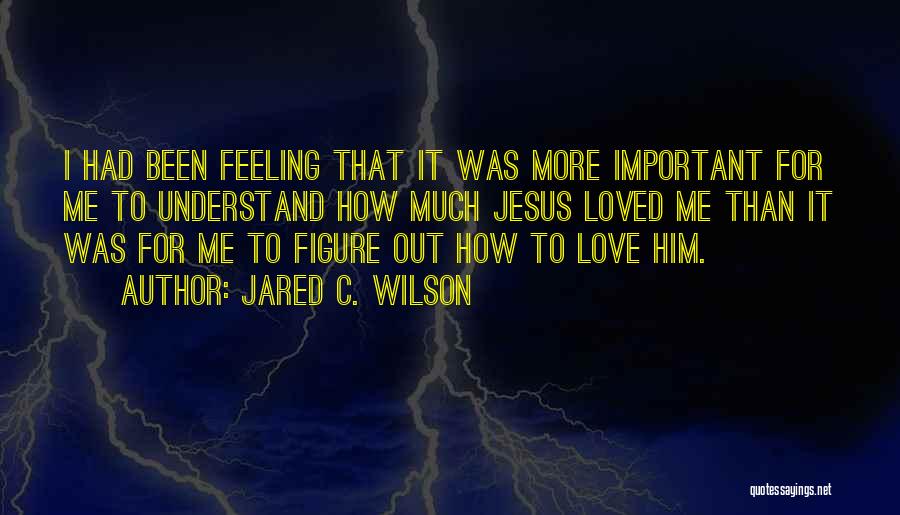 Jared C. Wilson Quotes: I Had Been Feeling That It Was More Important For Me To Understand How Much Jesus Loved Me Than It