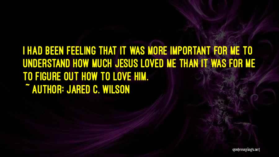 Jared C. Wilson Quotes: I Had Been Feeling That It Was More Important For Me To Understand How Much Jesus Loved Me Than It