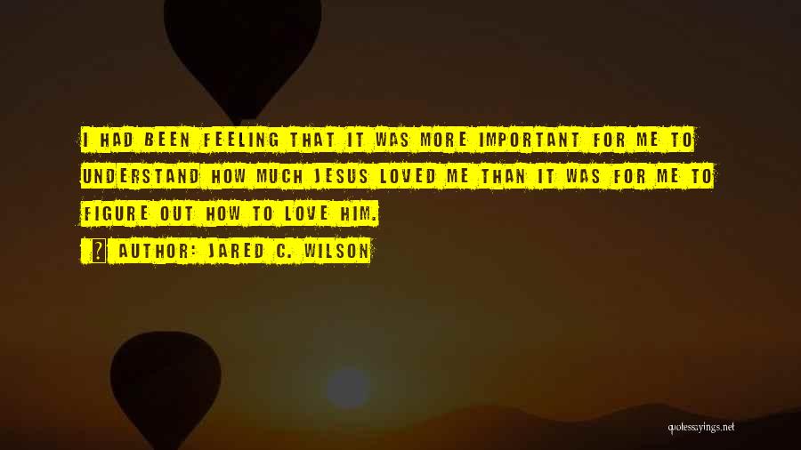 Jared C. Wilson Quotes: I Had Been Feeling That It Was More Important For Me To Understand How Much Jesus Loved Me Than It