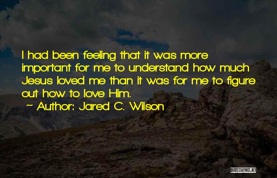 Jared C. Wilson Quotes: I Had Been Feeling That It Was More Important For Me To Understand How Much Jesus Loved Me Than It