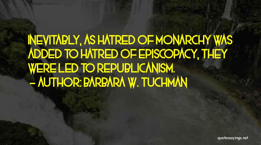 Barbara W. Tuchman Quotes: Inevitably, As Hatred Of Monarchy Was Added To Hatred Of Episcopacy, They Were Led To Republicanism.