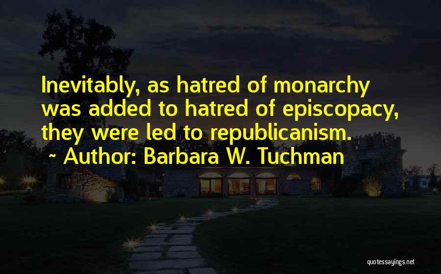 Barbara W. Tuchman Quotes: Inevitably, As Hatred Of Monarchy Was Added To Hatred Of Episcopacy, They Were Led To Republicanism.