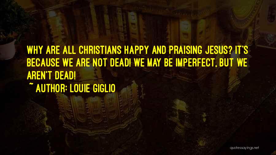 Louie Giglio Quotes: Why Are All Christians Happy And Praising Jesus? It's Because We Are Not Dead! We May Be Imperfect, But We