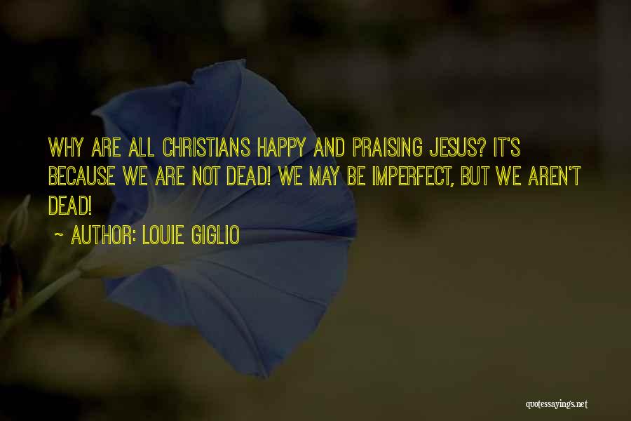 Louie Giglio Quotes: Why Are All Christians Happy And Praising Jesus? It's Because We Are Not Dead! We May Be Imperfect, But We