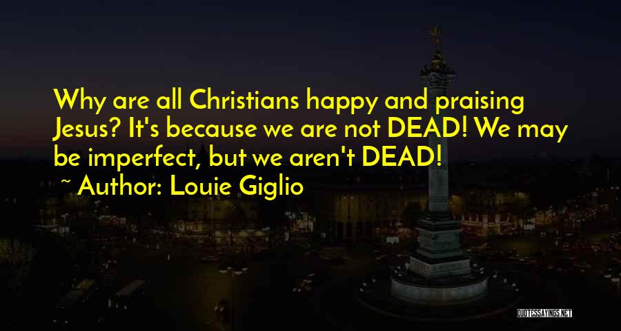 Louie Giglio Quotes: Why Are All Christians Happy And Praising Jesus? It's Because We Are Not Dead! We May Be Imperfect, But We