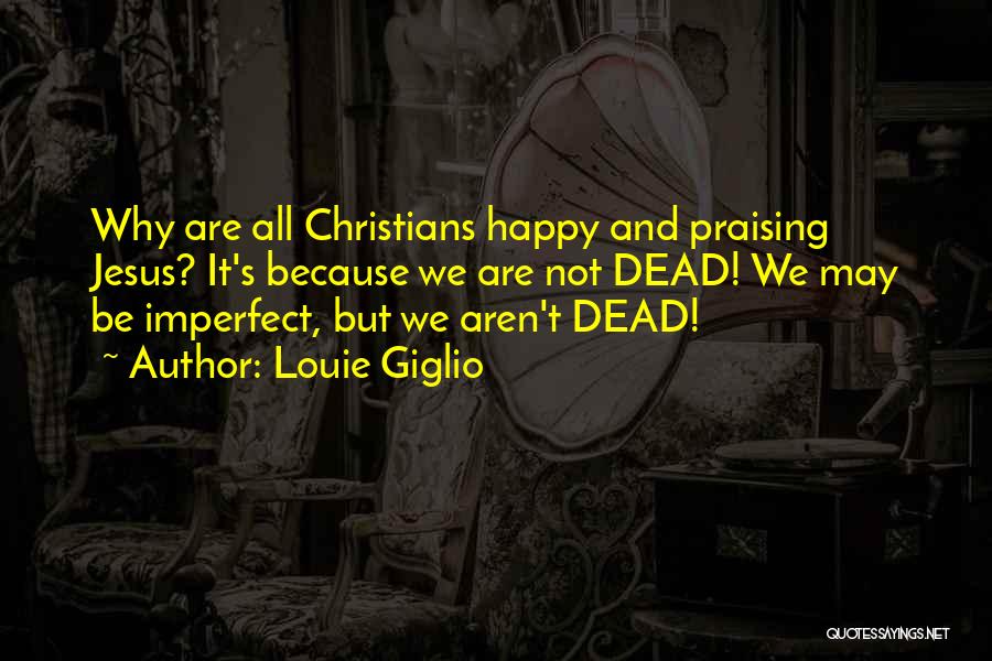 Louie Giglio Quotes: Why Are All Christians Happy And Praising Jesus? It's Because We Are Not Dead! We May Be Imperfect, But We