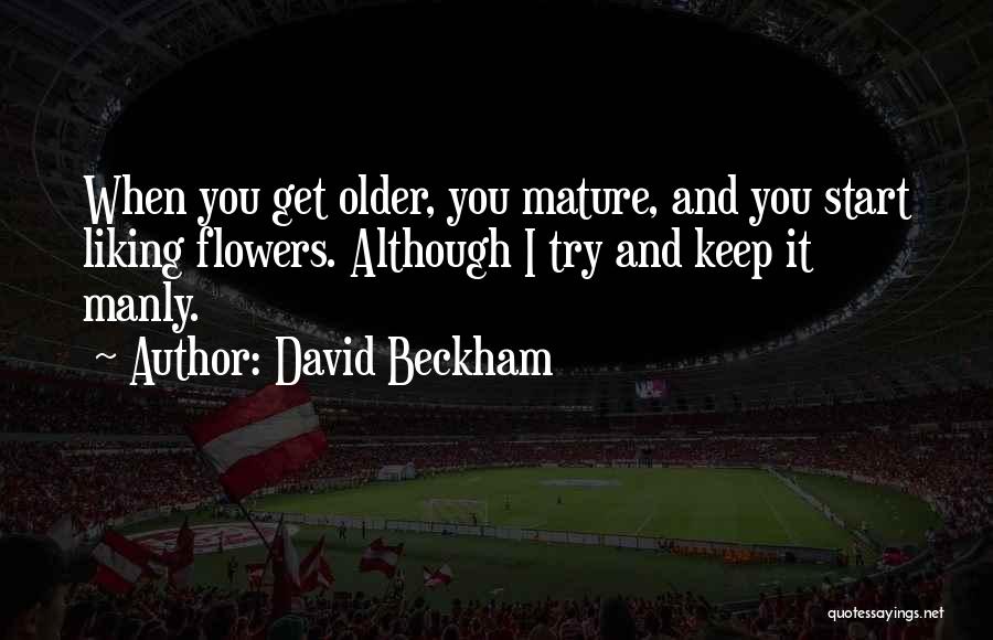 David Beckham Quotes: When You Get Older, You Mature, And You Start Liking Flowers. Although I Try And Keep It Manly.