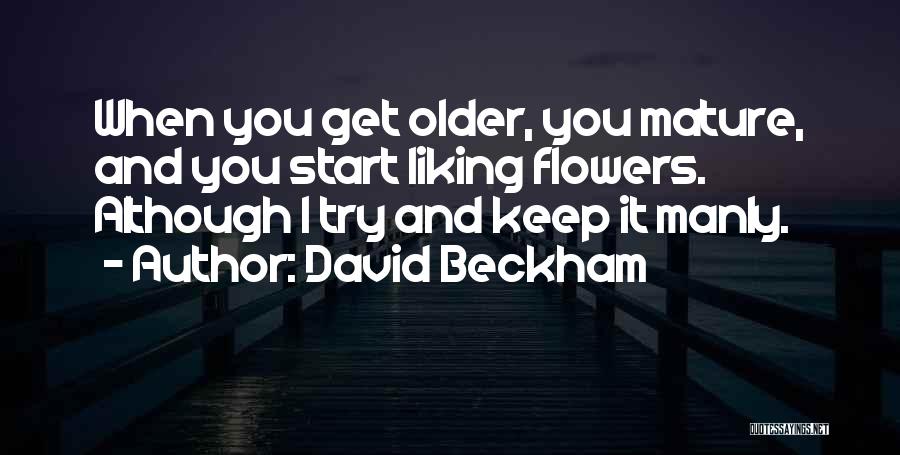 David Beckham Quotes: When You Get Older, You Mature, And You Start Liking Flowers. Although I Try And Keep It Manly.
