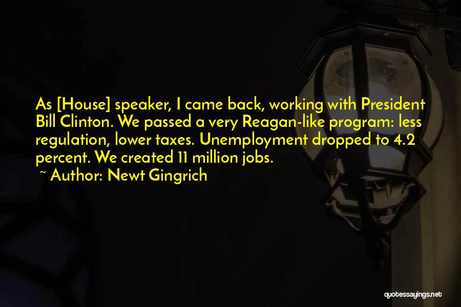 Newt Gingrich Quotes: As [house] Speaker, I Came Back, Working With President Bill Clinton. We Passed A Very Reagan-like Program: Less Regulation, Lower