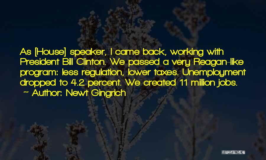 Newt Gingrich Quotes: As [house] Speaker, I Came Back, Working With President Bill Clinton. We Passed A Very Reagan-like Program: Less Regulation, Lower