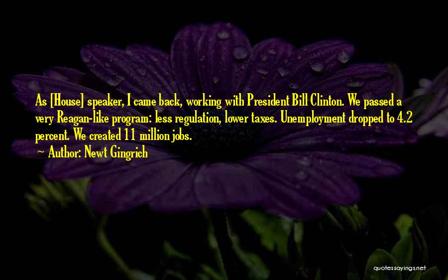 Newt Gingrich Quotes: As [house] Speaker, I Came Back, Working With President Bill Clinton. We Passed A Very Reagan-like Program: Less Regulation, Lower