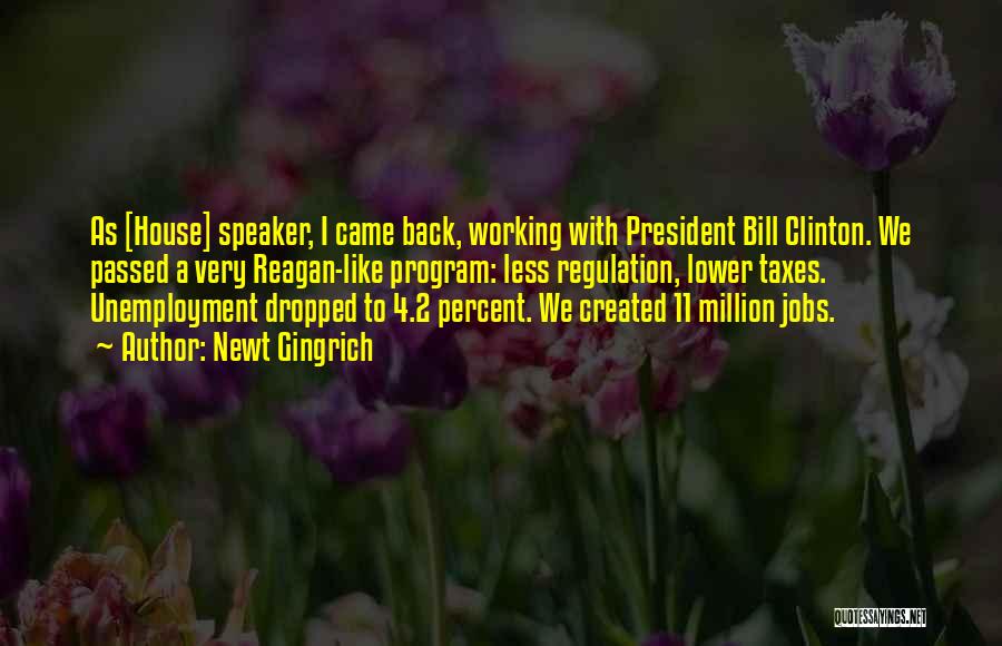 Newt Gingrich Quotes: As [house] Speaker, I Came Back, Working With President Bill Clinton. We Passed A Very Reagan-like Program: Less Regulation, Lower