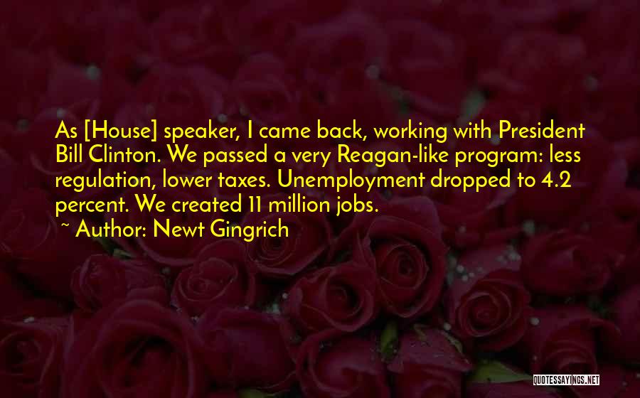 Newt Gingrich Quotes: As [house] Speaker, I Came Back, Working With President Bill Clinton. We Passed A Very Reagan-like Program: Less Regulation, Lower