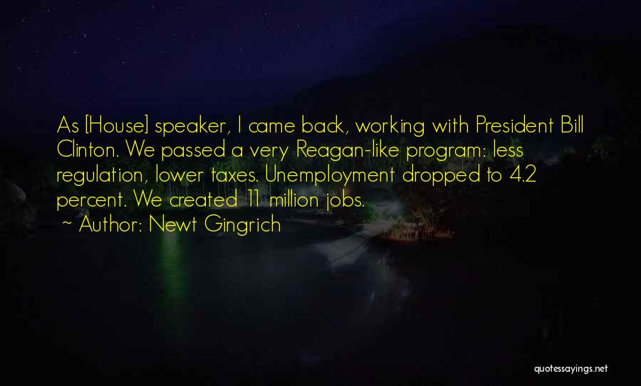 Newt Gingrich Quotes: As [house] Speaker, I Came Back, Working With President Bill Clinton. We Passed A Very Reagan-like Program: Less Regulation, Lower