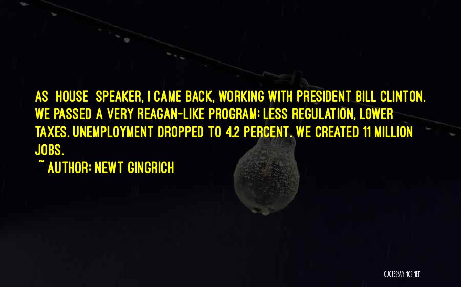 Newt Gingrich Quotes: As [house] Speaker, I Came Back, Working With President Bill Clinton. We Passed A Very Reagan-like Program: Less Regulation, Lower