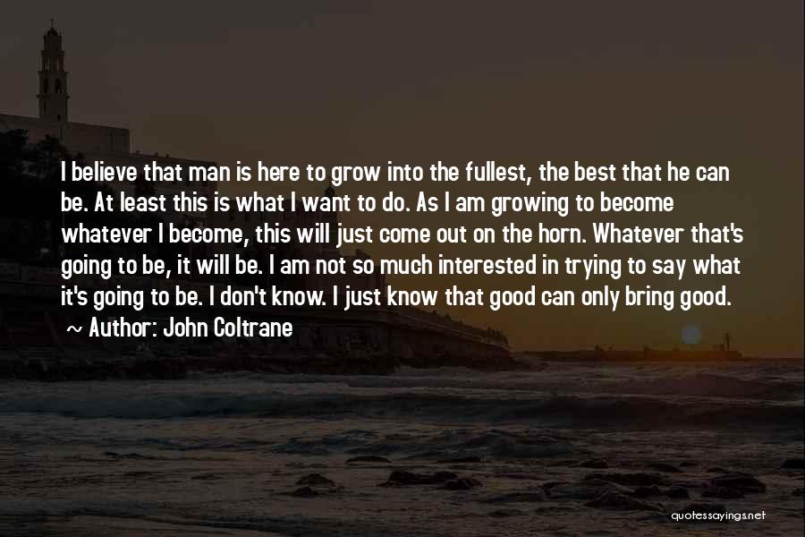 John Coltrane Quotes: I Believe That Man Is Here To Grow Into The Fullest, The Best That He Can Be. At Least This